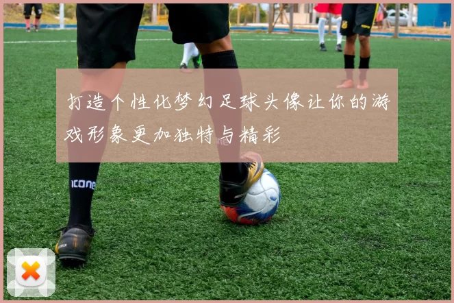 打造个性化梦幻足球头像让你的游戏形象更加独特与精彩