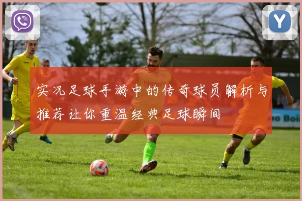 实况足球手游中的传奇球员解析与推荐让你重温经典足球瞬间