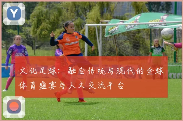 文化足球：融合传统与现代的全球体育盛宴与人文交流平台