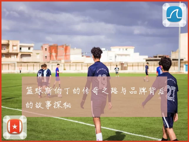 篮球斯伯丁的传奇之路与品牌背后的故事探秘