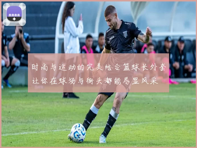 时尚与运动的完美结合篮球长外套让你在球场与街头都能尽显风采