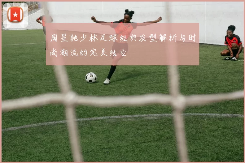 周星驰少林足球经典发型解析与时尚潮流的完美结合
