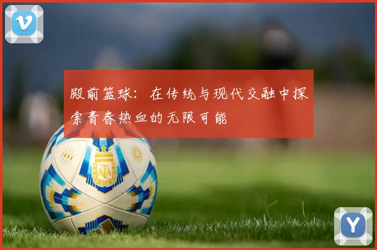殿前篮球：在传统与现代交融中探索青春热血的无限可能